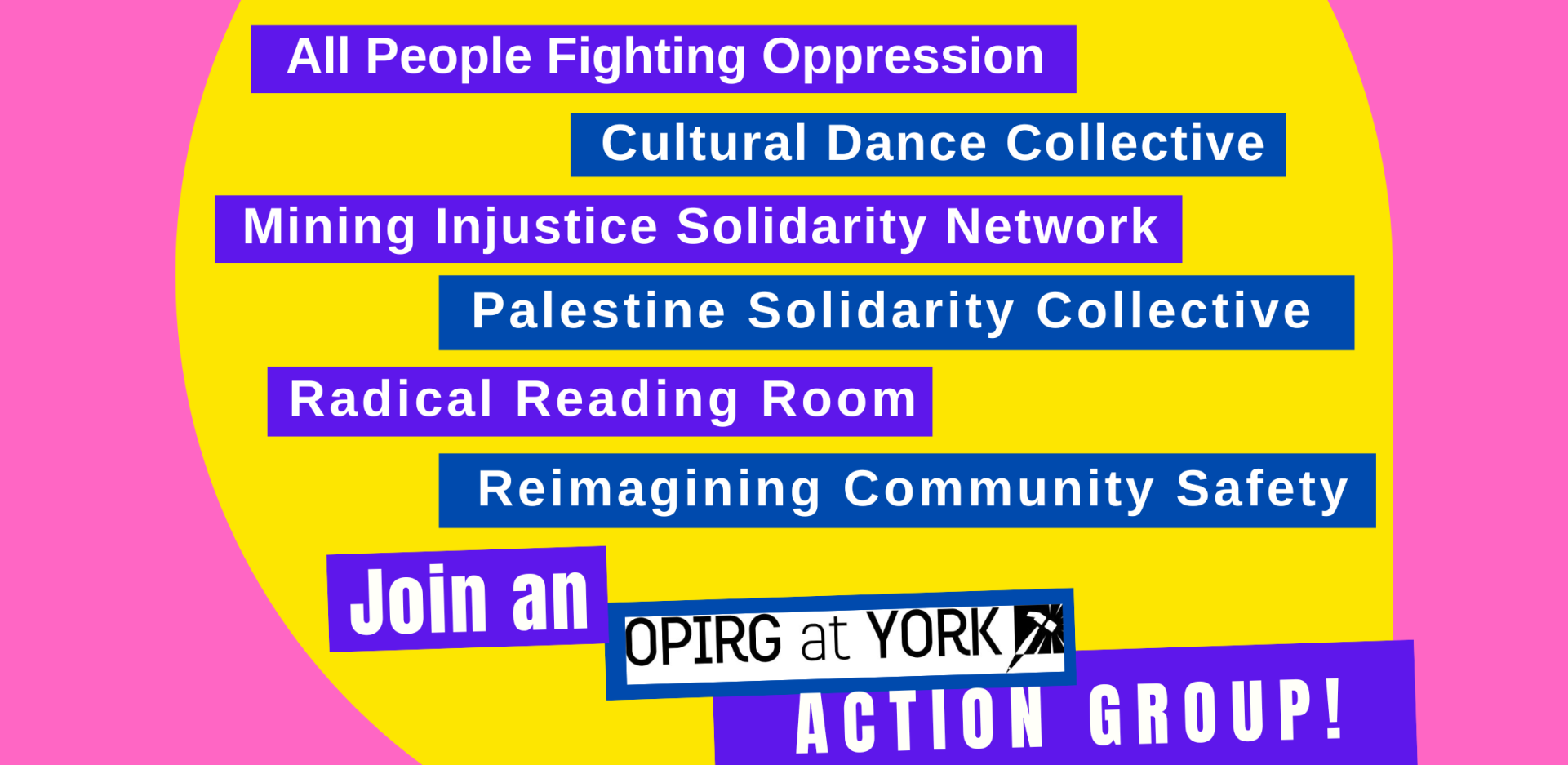 Hot pink background with a a bright yellow circle in the centre. The Text is laid out on blue and purple blocks with white text and reads:
All People Fighting Oppression
Cultural Dance Collective
Mining Injustice Solidarity Network
Palestine Solidarity Collective
Radical Reading Room
Reimagining Community Safety
At the bottom it says Join as OPIRG York Action group!