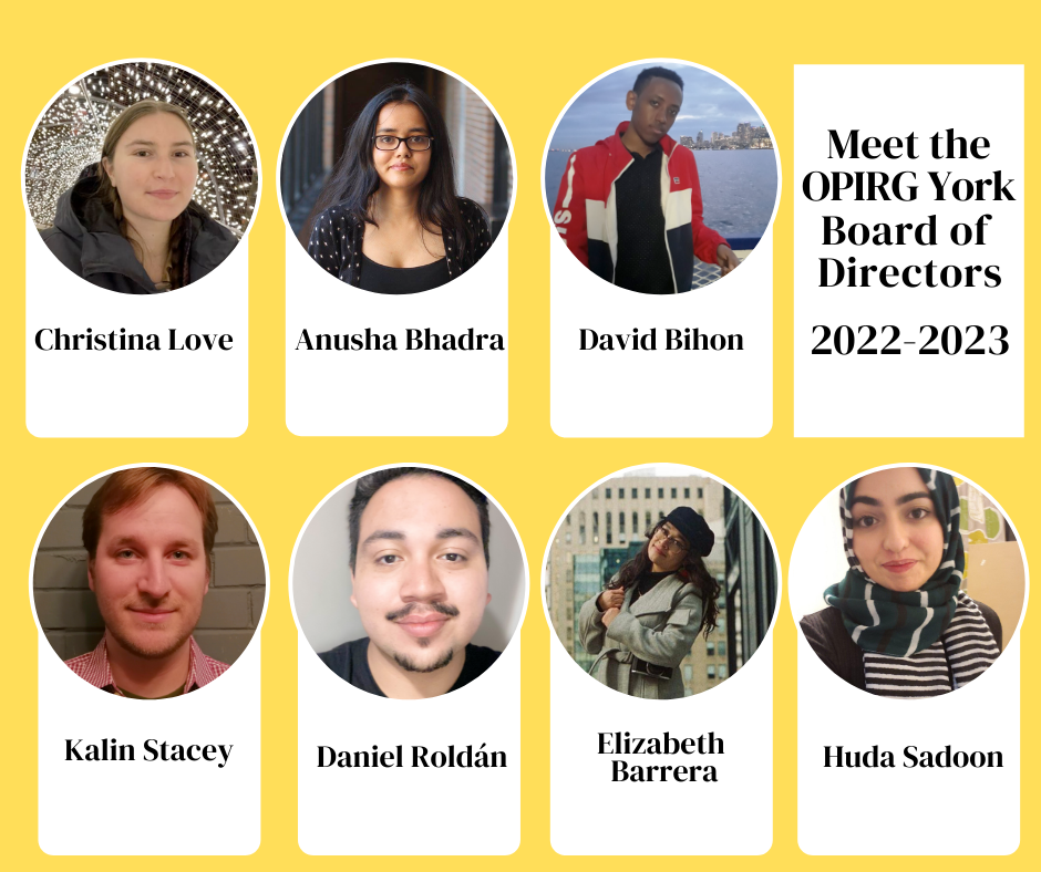 Meet the OPIRG York Board of Directors for 2022-2023 Welcome and welcome back to: Christina Love, Anusha Bhadra, David Bihon, Kalin Stacey, Daniel Roldan, Elizabeth Barrera, and Huda Sadoon