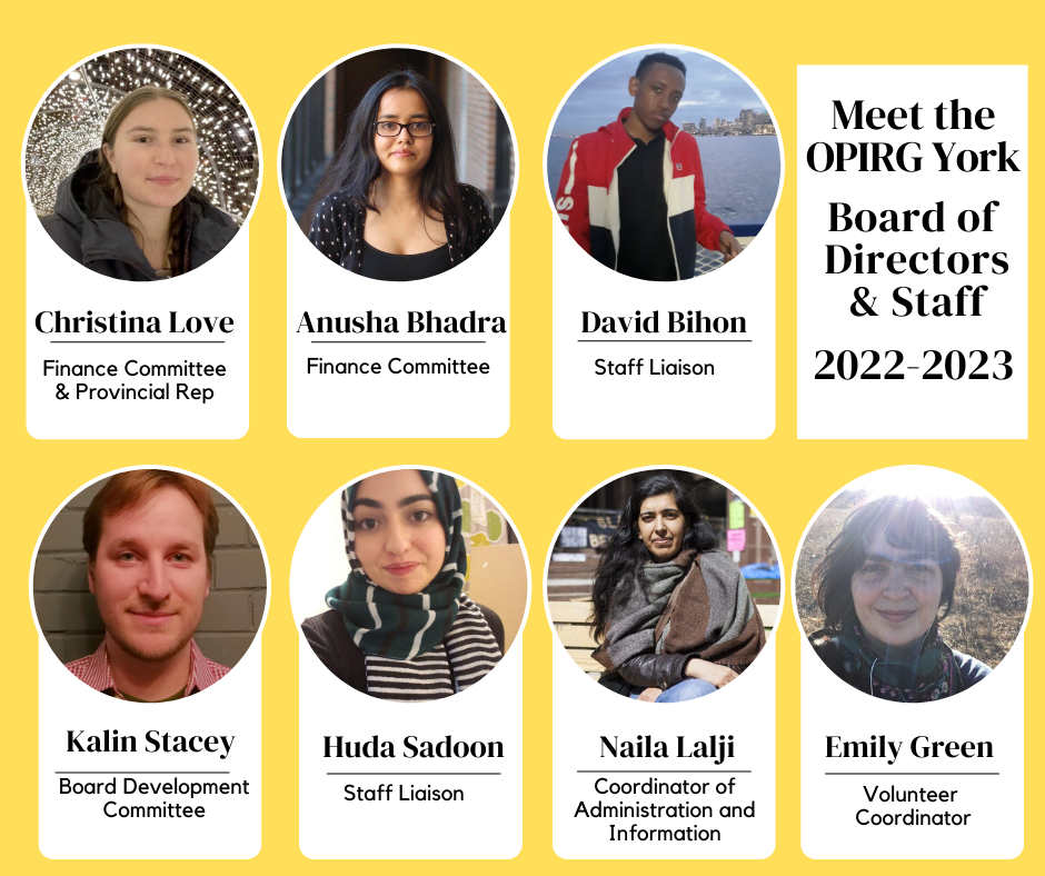 Meet the OPIRG York Board of Directors and Staff for 2022-2023 Welcome to: Christina Love, Anusha Bhadra, David Bihon, Kalin Stacey, Huda Sadoon; Naila Lalji, Emily Green