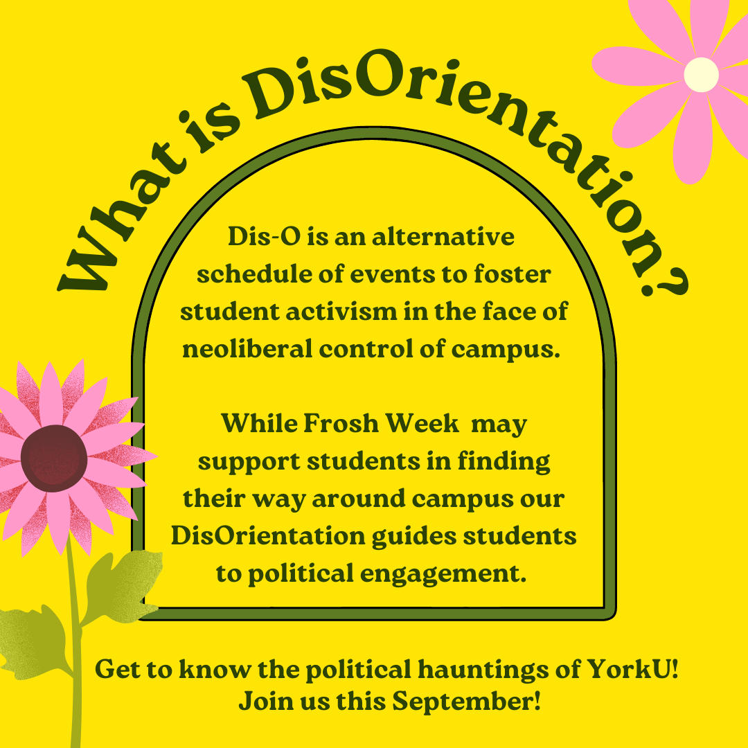 What is DisOrientation? Dis-O is an alternative schedule of events to foster student activism in the face of neoliberal control of campus. / While Frosh Week may support students in finding their way around campus our DisOrientation guides students to political engagement. / Get to know the political hauntings of YorkU!/ Join us this September!