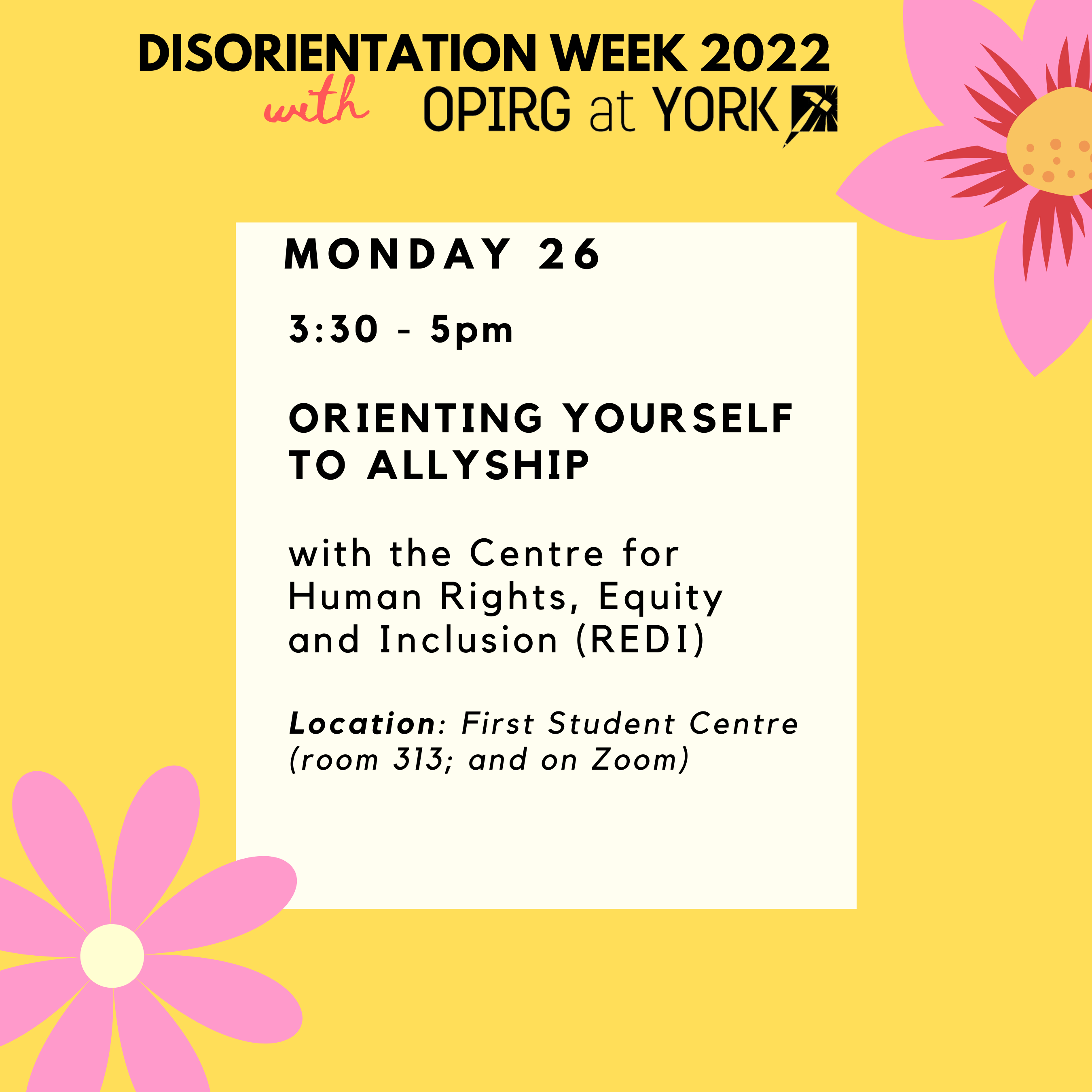Monday 26/ 3:30 - 5pm Orienting yourself to Allyship with the Centre for Human Rights, Equity and Inclusion (REDI) Location: First Student Centre (room 313; and on Zoom) / Black text on white block with yellow border. Pink flowers in the corners.