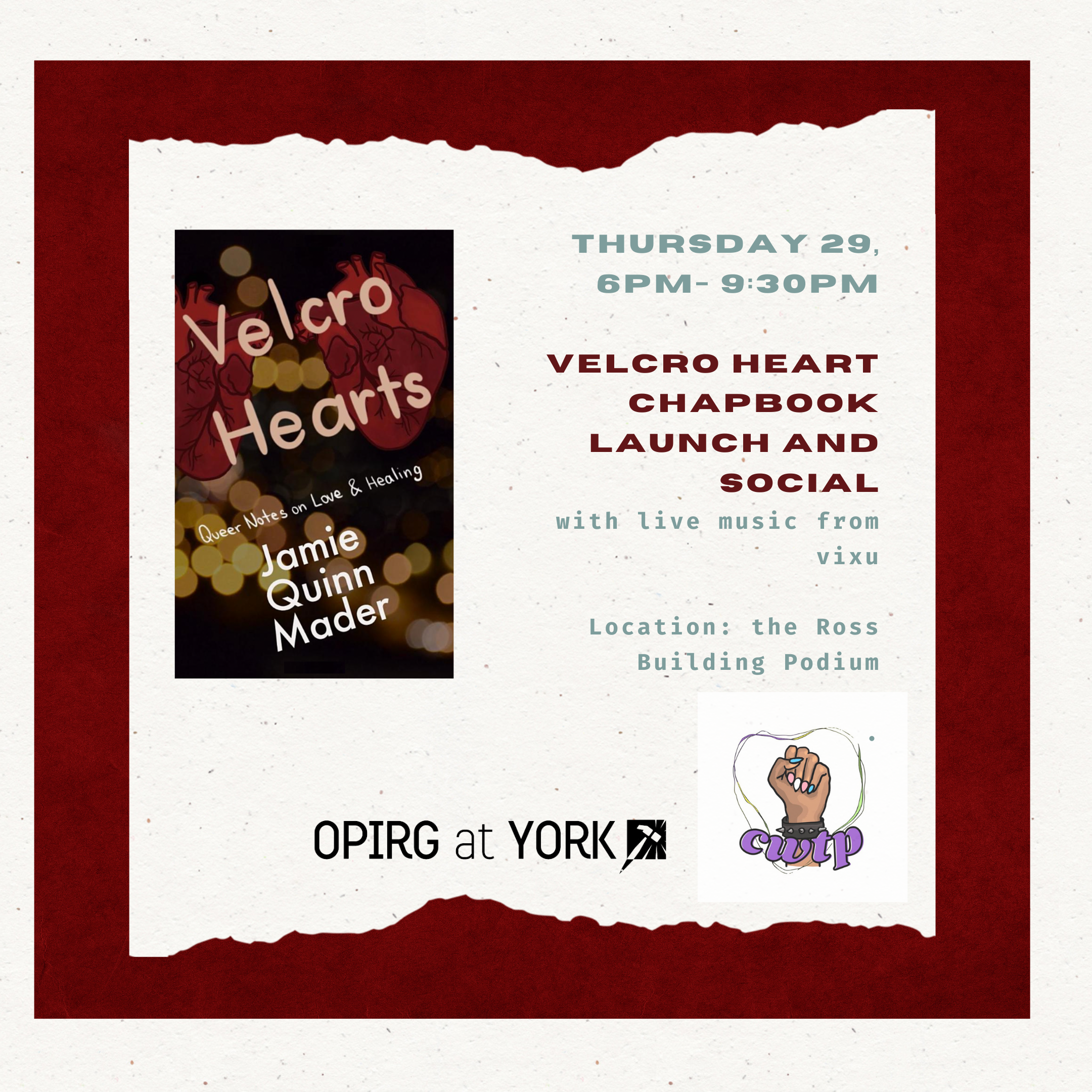 Thurs 29/ 6pm - 9:30pm  Velcro Hearts Chapbook Launch & Social  with the Centre for Women and Trans People (CWTP) and OPIRG York   Location: the Ross Building Podium/ Rain plan: First Student Centre, Rm 402); maroon background with white torn paper text box. On the left is the book cover for Velcro Hearts by Jaimie Quinn Mader.