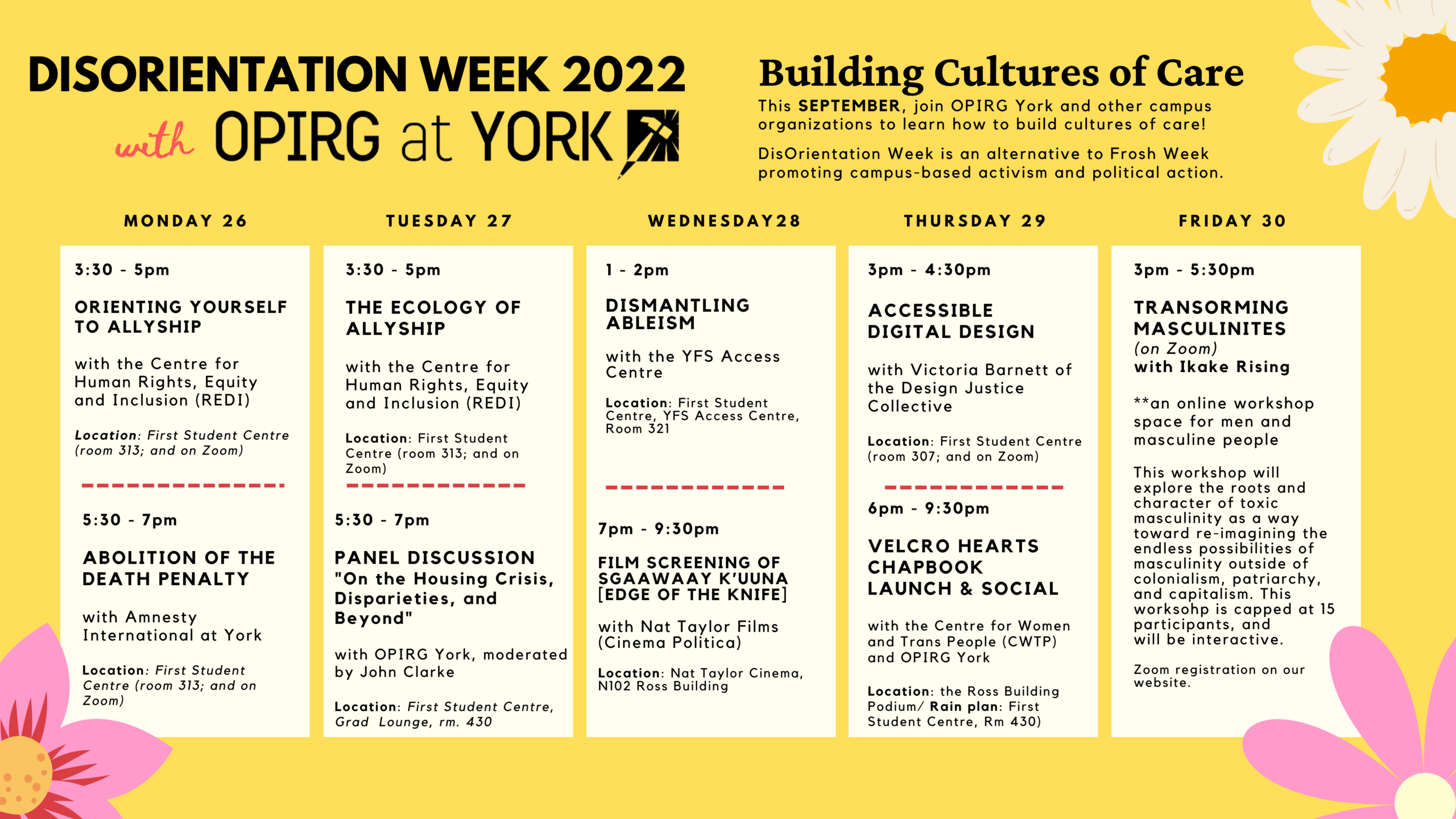 Building Cultures of Care/ SEPTEMBER 26-30, 2022/ DisOrienation Week is an alternative to/ Frosh Week promoting campus-based activism and political action./ Join OPIRG York and our community partners for a series of in-person and online events. A pink background with bold flowers in three of the corners. There is a heading in bold black font that states: Disorientation Week 2022/ with OPIRG York. To the right of that is the text: Building Cultures of Care/ This SEPTEMBER, join OPIRG York and other campus organizations to learn how to build cultures of care!/ DisOrienation Week is an alternative to Frosh Week promoting campus-based activism and political action. In white blocks there are five sections: Monday 26/ 3:30 - 5pm Orienting yourself to Allyship with the Centre for Human Rights, Equity and Inclusion (REDI) Location: First Student Centre (room 313; and on Zoom) Monday 26, 5:30 - 7pm Abolition of the Death penalty with Amnesty International at York Location: First Student Centre (room 313; and on Zoom) Tuesday 27, 3:30 - 5pm The Ecology of allyship with the Centre for Human Rights, Equity and Inclusion (REDI) Location: First Student Centre (room 313; and on Zoom). Tuesday 27, 5:30 - 7pm Panel Discussion "On the Housing Crisis, Disparieties, and Beyond" with OPIRG York, moderated by John Clarke Location: First Student Centre, Grad Lounge, rm. 430. Wednesday 28, 1 - 2pm Dismantling ableism with the YFS Access Centre Location: First Student Centre, YFS Access Centre, Room 321; Wednesday 28, 7pm - 9:30pm Film screening of Sgaawaay K’uuna [Edge of the Knife] with Nat Taylor Films (Cinema Politica) Location: Nat Taylor Cinema, N102 Ross Building. Thursday 29, 3pm - 4:30pm Accessible Digital Design with Victoria Barnett of the Design Justice Collective Location: First Student Centre (room 307; and on Zoom). Thurs 29/ 6pm - 9:30pm Velcro Hearts Chapbook Launch & Social with the Centre for Women and Trans People (CWTP) and OPIRG York Location: the Ross Building Podium/ Rain plan: First Student Centre, Rm 430) Friday 30 3pm - 5:30pm /Transforming Masculinity & Moving Towards Collective Healing/ (on Zoom)/ with Ikake Rising/ **an online workshop space for men and masculine people; register for Zoom link