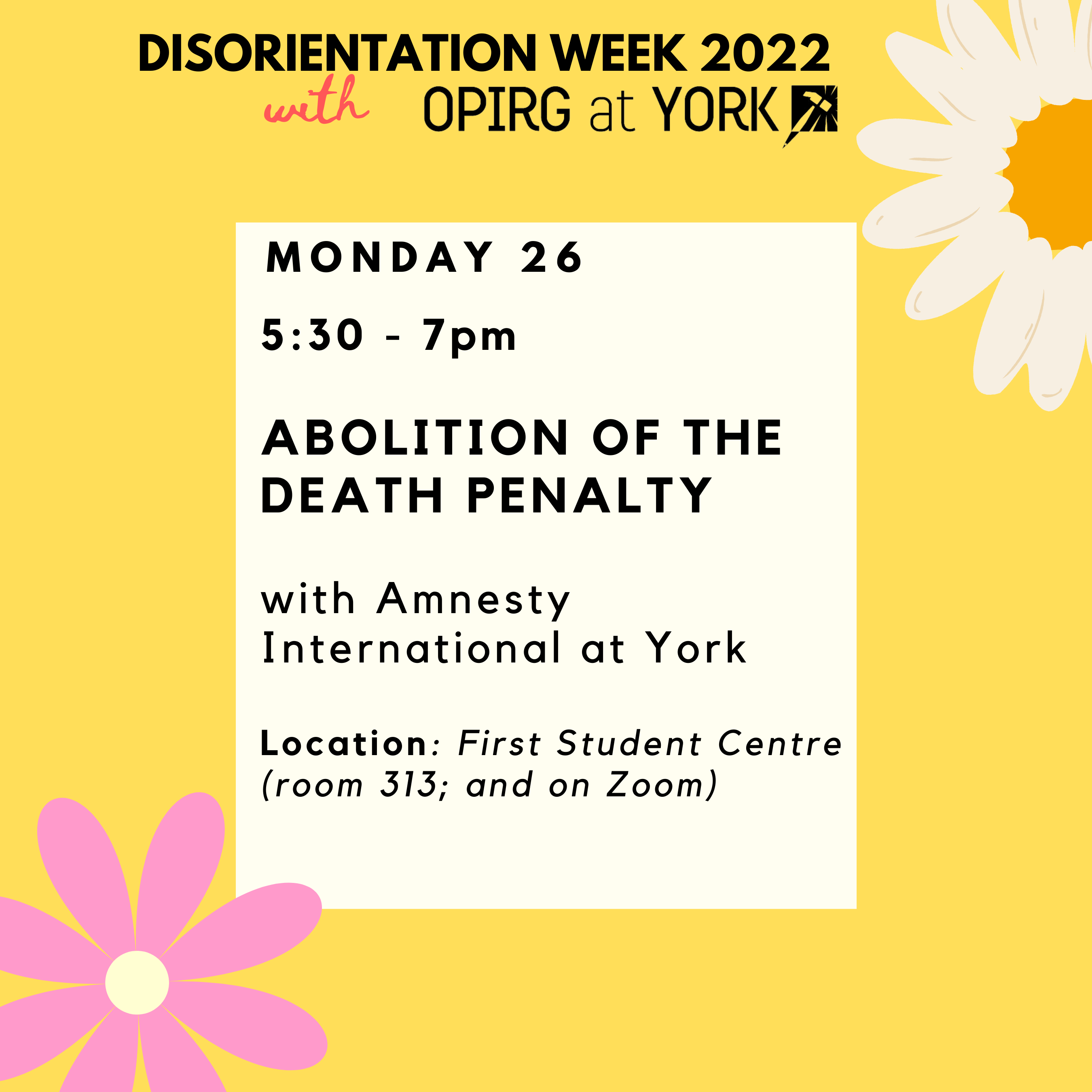 Monday 26, 5:30 - 7pm  Abolition of the  Death penalty   with Amnesty International at York   Location: First Student Centre (room 313; and on Zoom)  Black text on white block with yellow border. Pink flowers in the corners.