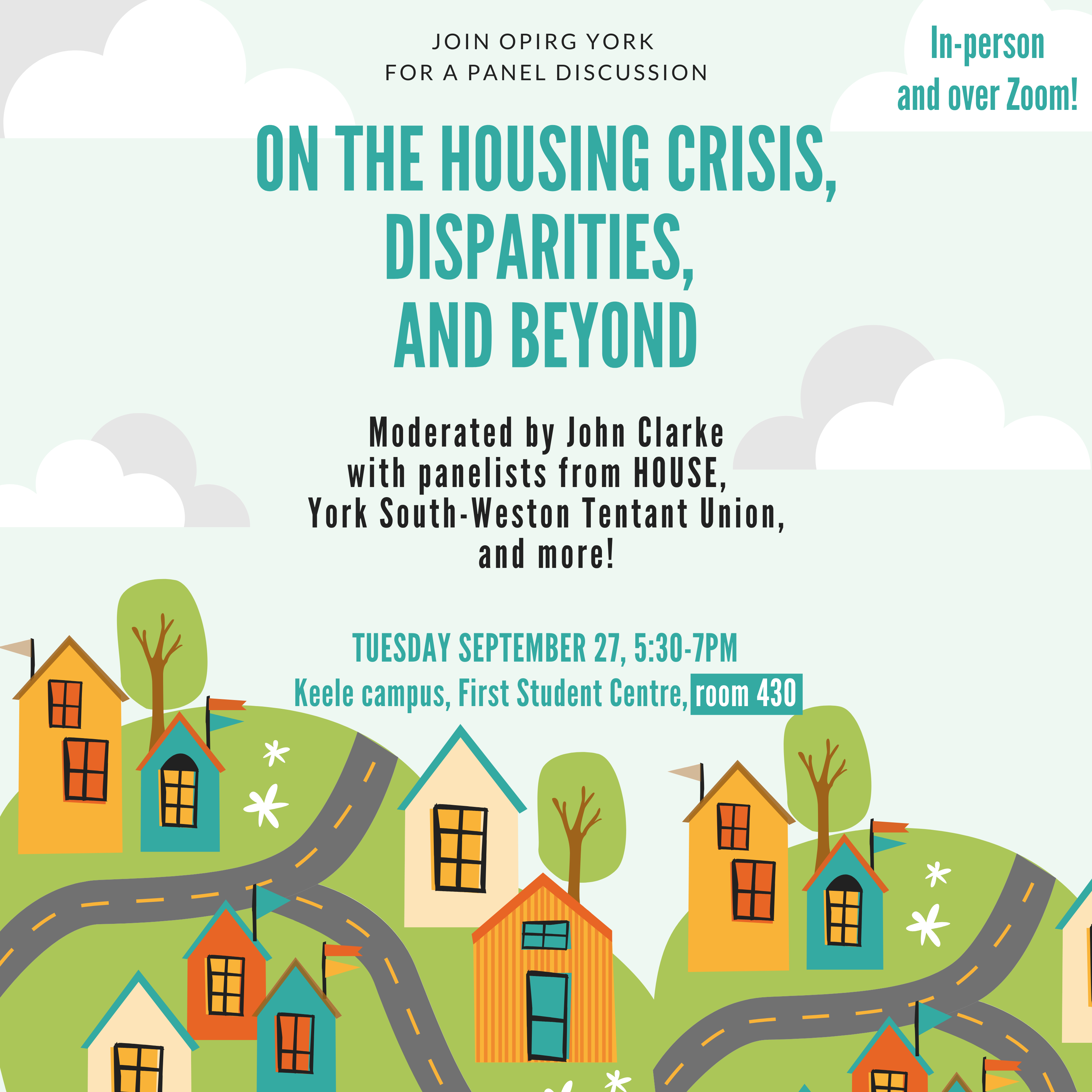 [[Image description: a light blue background with white/ grey clouds. On the bottom is a small village set onto hills. Houses in orange and blue have small triangle flags, and grid windows. There are trees and tidy roadways. The black and blue text reads: In-person and over Zoom!/ JOIN OPIRG YORK FOR A PANEL DISCUSSION ON THE HOUSING CRISIS, DISPARITIES, AND BEYOND/ Moderated by John Clarke/ with panelists from HOUSE, / York South-Weston Tentant Union, and more!/ TUESDAY SEPTEMBER 27, 5:30-7PM/ Keele campus, First Student Centre, room 430 + on Zoom Accessibility notes: *We require everyone to wear masks. Free masks are available. *Free childcare available on-site (registration required). *Transcription available over Zoom”]]