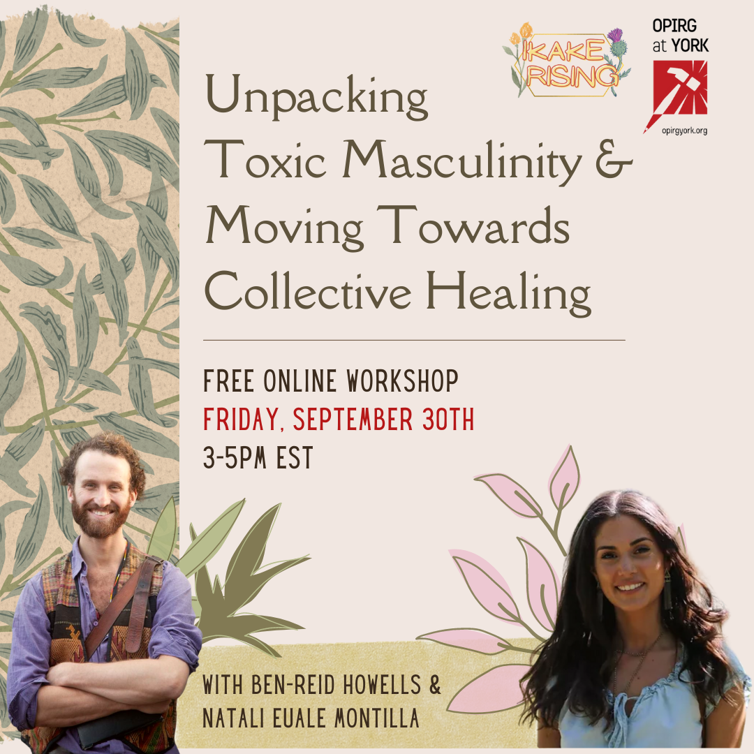 Friday 30 3pm - 5:30pm /Transforming Masculinity & Moving Towards Collective Healing/ (on Zoom)/ with Ikake Rising/ **an online workshop space for men and masculine people; On the left there are green palm branches on a beige background. In the top right corner are the logos for Ikake Rising and OPIRG at York. / FREE ONLINE WORKSHOP/ FRIDAY SEPTEMBER 30th/ 3-5pm EST/ With Ben Reid Howells and Natali Euale Montilla. At the bottom right is a photo of Ben—a white man smiling, arms crossed, red hair and beard. On the bottom right is a photo of Natali—a brown woman with long brown hair, a blue shirt.