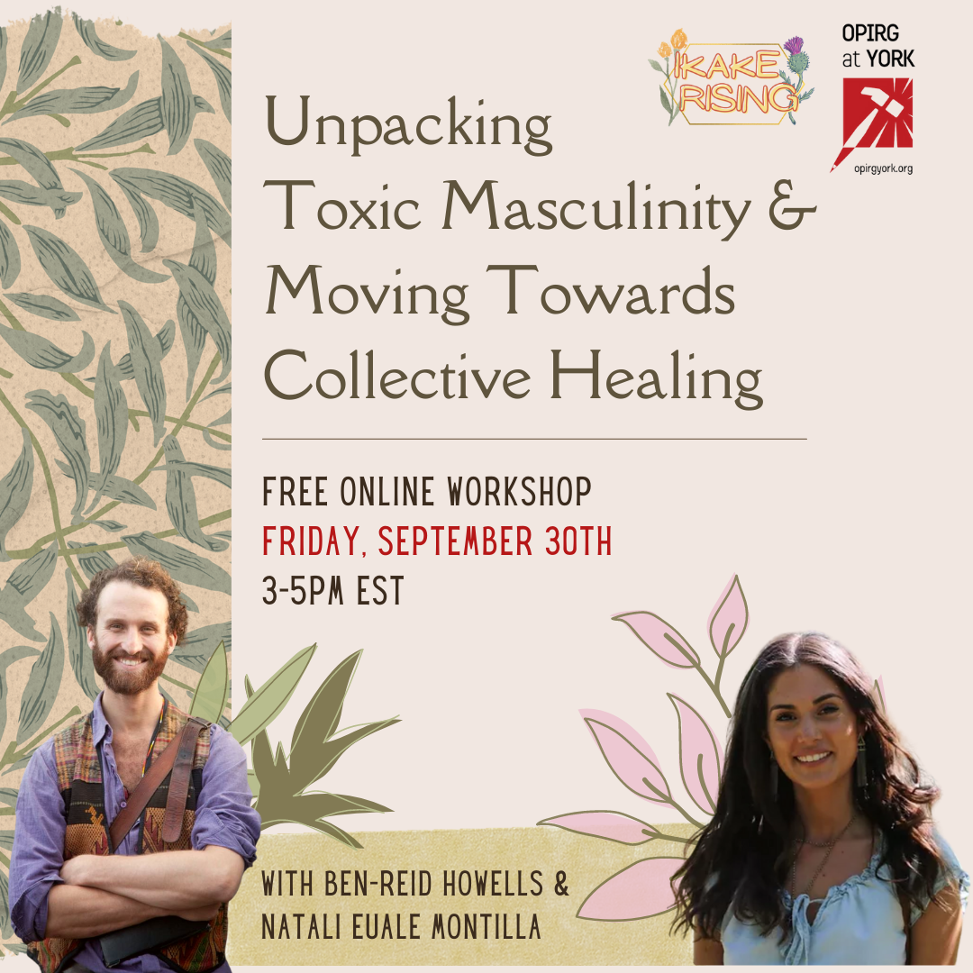 Friday 30 3pm - 5:30pm /Transforming Masculinity & Moving Towards Collective Healing/ (on Zoom)/ with Ikake Rising/ **an online workshop space for men and masculine people;  On the left there are green palm branches on a beige background. In the top right corner are the logos for Ikake Rising and OPIRG at York. / FREE ONLINE WORKSHOP/ FRIDAY SEPTEMBER 30th/ 3-5pm EST/ With Ben Reid Howells and Natali Euale Montilla. At the bottom right is a photo of Ben—a white man smiling, arms crossed, red hair and beard. On the bottom right is a photo of Natali—a brown woman with long brown hair, a blue shirt.