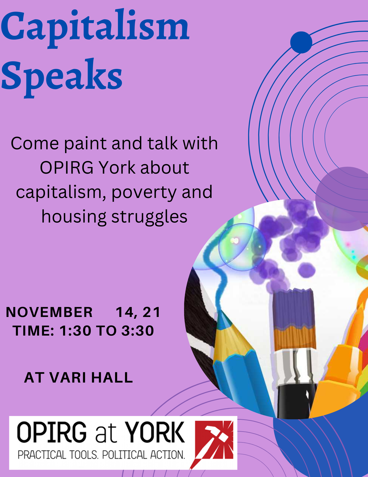 Purple background with blue and black text: Capitalism Speaks/ Come paint and talk with OPIRG York about capitalism, poverty and housing struggles/ November 14, 21/ Time: 1:30 to 3:30/ at Vari Hall/ in the bottom right corner is the OPIRG York logo. To the left are some concentric circles with a pencil crayon and paint brushes.