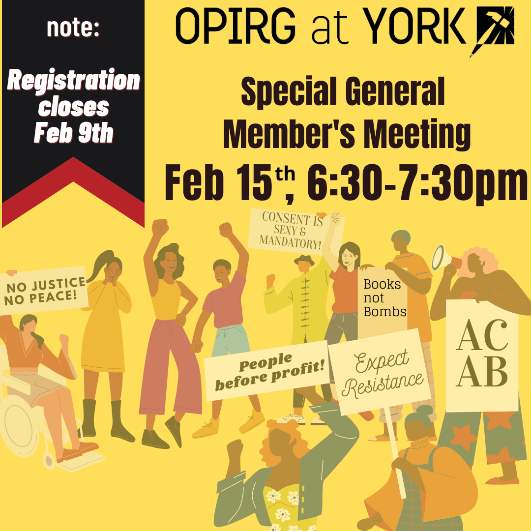 In the top left corner a black and red banner instructs you to “Note: registration closes Feb 9th” To the right there is black text on a yellow background that reads: OPIRG at York, Special General Member’s Meeting/ Feb 15th, 6:30-7:30pm. Below the text a crowd of engaged students and community members rally together around a diversity of messages (Consent is Sexy and Mandatory! / No Justice, No Peace! / People before profit / Expect Resistance / ACAB / Books Not Bombs).