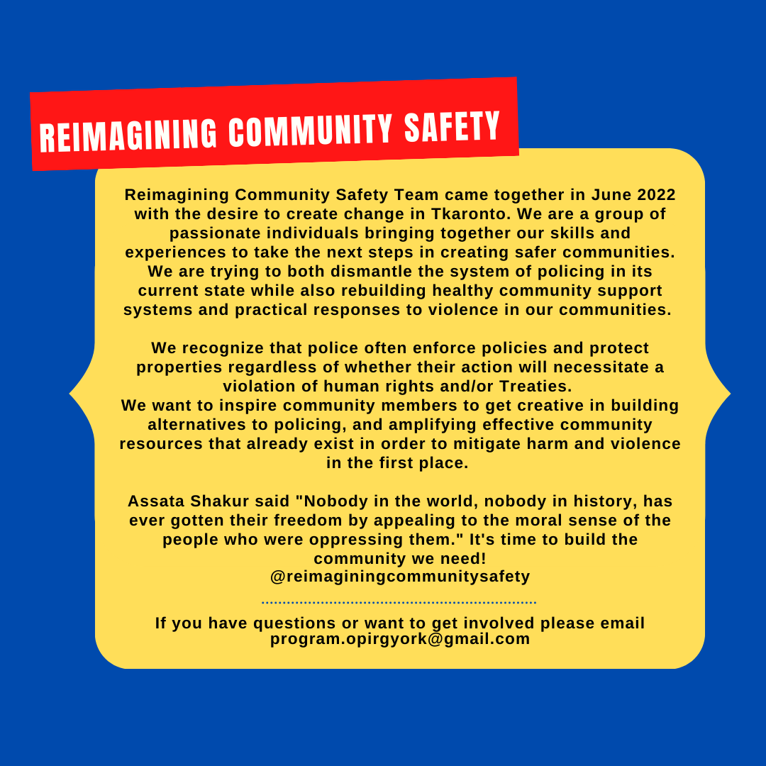 Reimagining Community Safety Team came together in June 2022 with the desire to create change in Tkaronto. We are a group of passionate individuals bringing together our skills and experiences to take the next steps in creating safer communities. We are trying to both dismantle the system of policing in its current state while also rebuilding healthy community support systems and practical responses to violence in our communities. </p>
<p>We recognize that police often enforce policies and protect properties regardless of whether their action will necessitate a violation of human rights and/or Treaties.<br />
We want to inspire community members to get creative in building alternatives to policing, and amplifying effective community resources that already exist in order to mitigate harm and violence in the first place. </p>
<p>Assata Shakur said "Nobody in the world, nobody in history, has ever gotten their freedom by appealing to the moral sense of the people who were oppressing them." It's time to build the community we need!<br />
@reimaginingcommunitysafety</p>
<p>If you have questions or want to get involved please email program.opirgyork@gmail.com<br />
