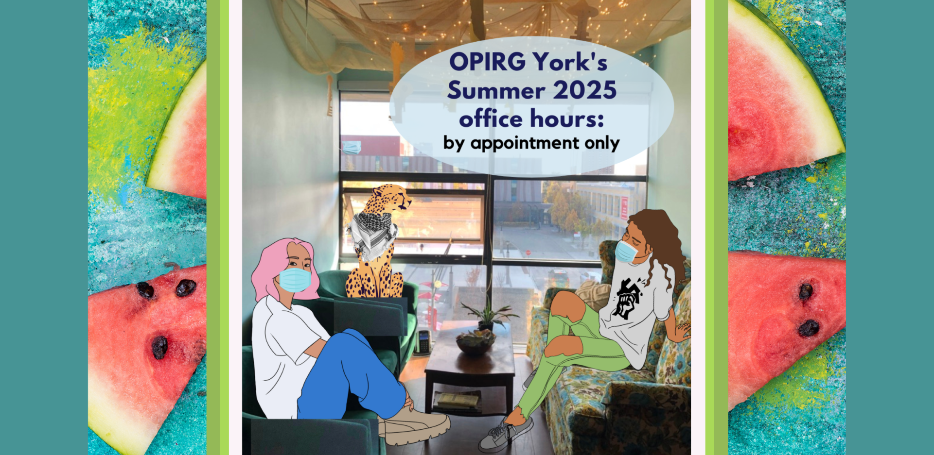 On a watermelon background there is an image of the OPIRG York office: a floral  couch, and few green tub chairs. There are two cartoon people hanging out wearing masks for everyone’s health and safety. In the top right on a light blue circular background with black text it reads: OPIRG York's Summer 2025 office hours: by appointment only.