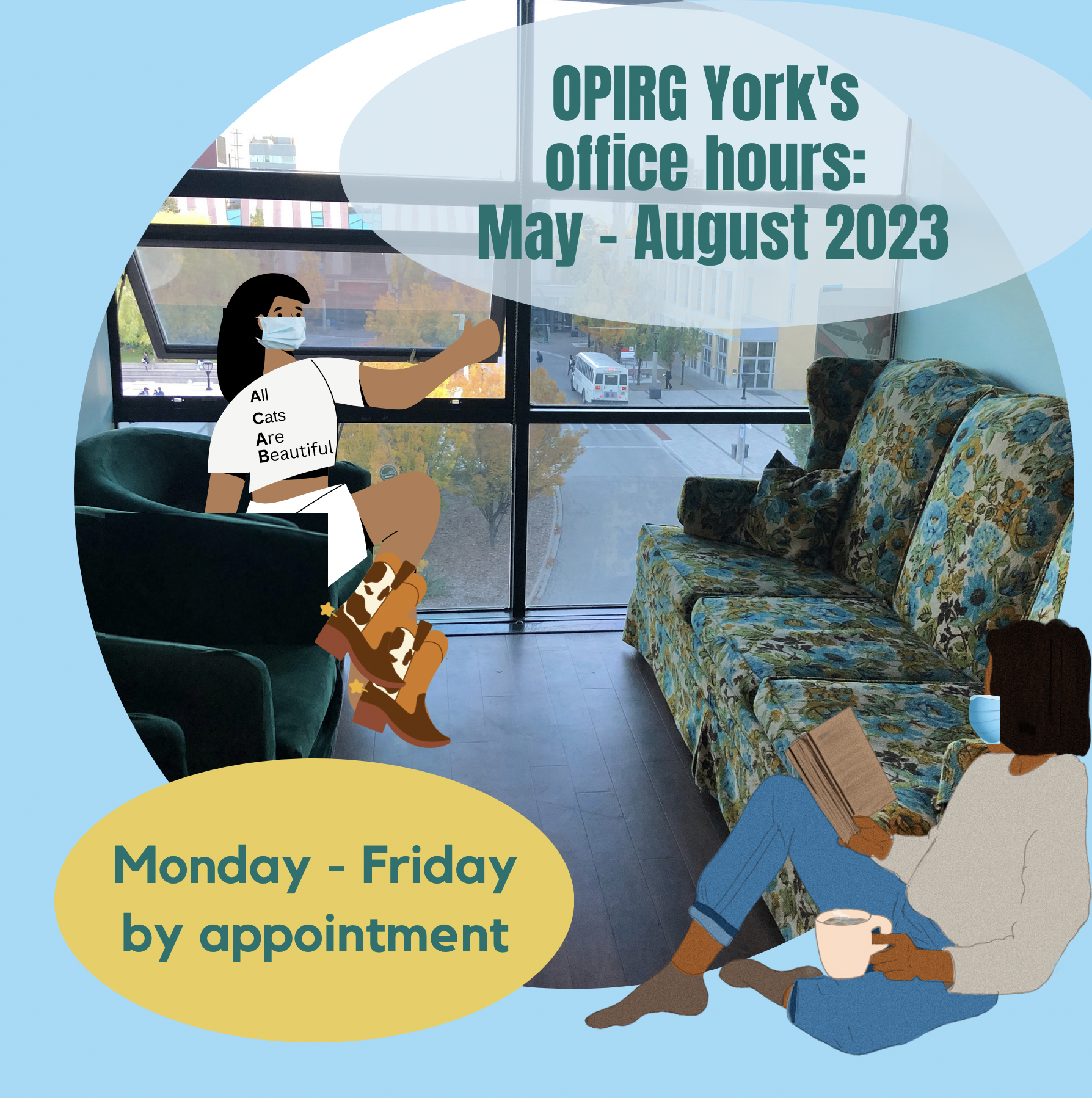 OPIRG York's office hours: May - August 2023 on a light blue background there is a circular image of the OPIRG York office: a floral couch, and green tub chairs. There are two cartoon people hanging out wearing masks for everyone’s health and safety. One is wearing an “All Cats Are Beautiful” Tshirt and cowboy boots; the other sits with a book and a coffee. To the left is the on a mustard yellow background with green text it reads: Monday - Friday by appointment
