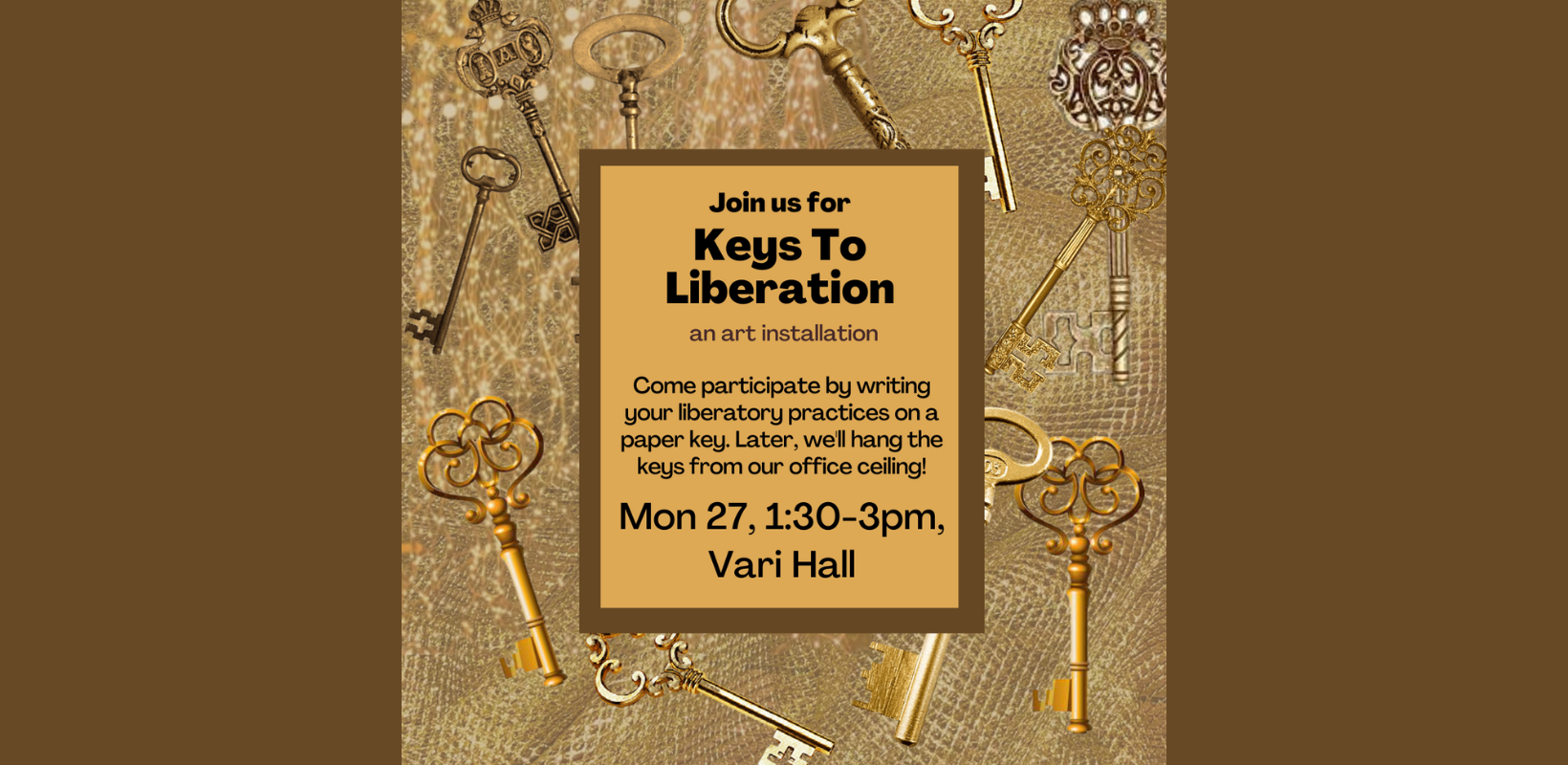 The background is full of antique gold and brass keys in all different shapes. There is a gold mesh background. In the centre is a brown-bordered square and black letters: Join us for Keys To Liberation / an art installation/ Come participate by writing your liberatory practices on a paper key. Later, we'll hang the keys from our office ceiling!/ Mon 27, 1:30-3pm, Vari Hall