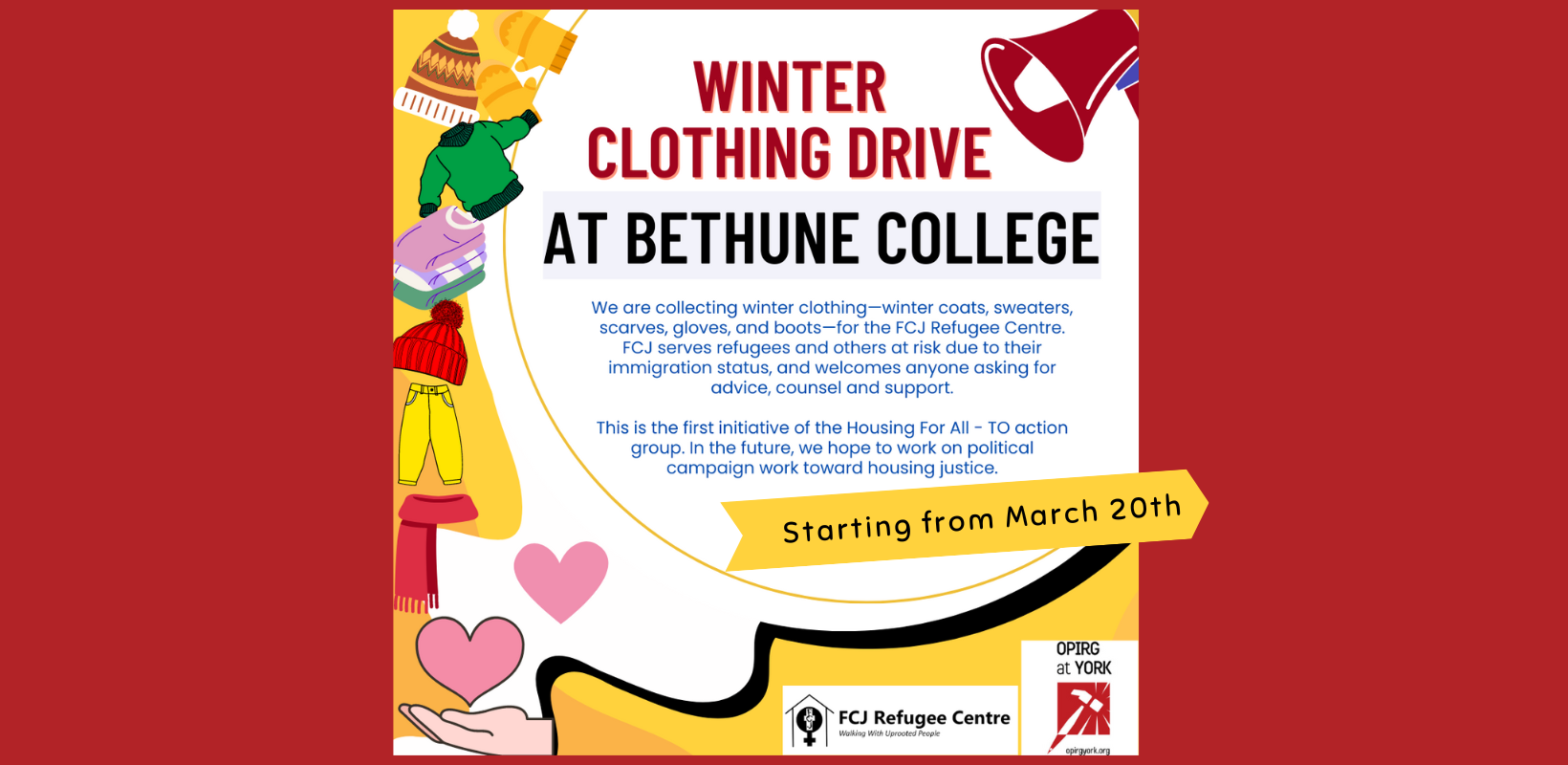 In the top right corner is a red megaphone. On the bottom left there is a hand with two pink hearts blossoming from it. On the left side of the poster there is a yellow background and several articles of winter clothing (a heat, mits, sweaters, snow pants). On a white background with red and black font: Winter Clothing Drive at Bethune College. In smaller font “We are collecting winter clothing—winter coats, sweaters, scarves, gloves, and boots—for the FCJ Refugee Centre. FCJ serves refugees and others at risk due to their immigration status, and welcomes anyone asking for advice, counsel and support.

This is the first initiative of the Housing For All - TO action group. In the future, we hope to work on political campaign work toward housing justice.” On a yellow arrow “Starting from March 20th.” At the bottom of the image are the logos for FCJ Refugee Centre and OPIRG at York.