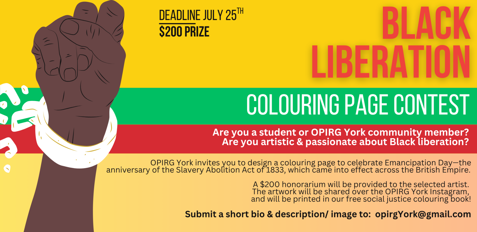 On the left is a green background with white text: Colouring book contest. In the centre is a dark brown raised fist with a white handcuff and chain that is breaking open. In red it says "Black Liberation." In the top left corner in black font it reads "Deadline July 25th, $200 prize, send bio + image to: opirgyork@gmail.com"Are you a student or OPIRG York community member with artistic skills? Do you feel passionately about Black liberation?   OPIRG York invites you to design a colouring page to celebrate Emancipation Day—the anniversary of the Slavery Abolition Act of 1833, which came into effect across the British Empire.   A $200 honorarium will be provided to the selected artist.  The artwork will be shared over the OPIRG York Instagram, and will be printed in our free social justice colouring book!
