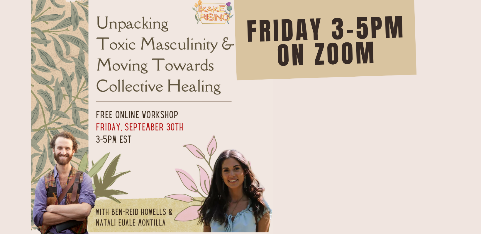Friday 30 3pm - 5:30pm /Transforming Masculinity & Moving Towards Collective Healing/ (on Zoom)/ with Ikake Rising/ **an online workshop space for men and masculine people;  On the left there are green palm branches on a beige background. In the top right corner are the logos for Ikake Rising and OPIRG at York. / FREE ONLINE WORKSHOP/ FRIDAY SEPTEMBER 30th/ 3-5pm EST/ With Ben Reid Howells and Natali Euale Montilla. At the bottom right is a photo of Ben—a white man smiling, arms crossed, red hair and beard. On the bottom right is a photo of Natali—a brown woman with long brown hair, a blue shirt.