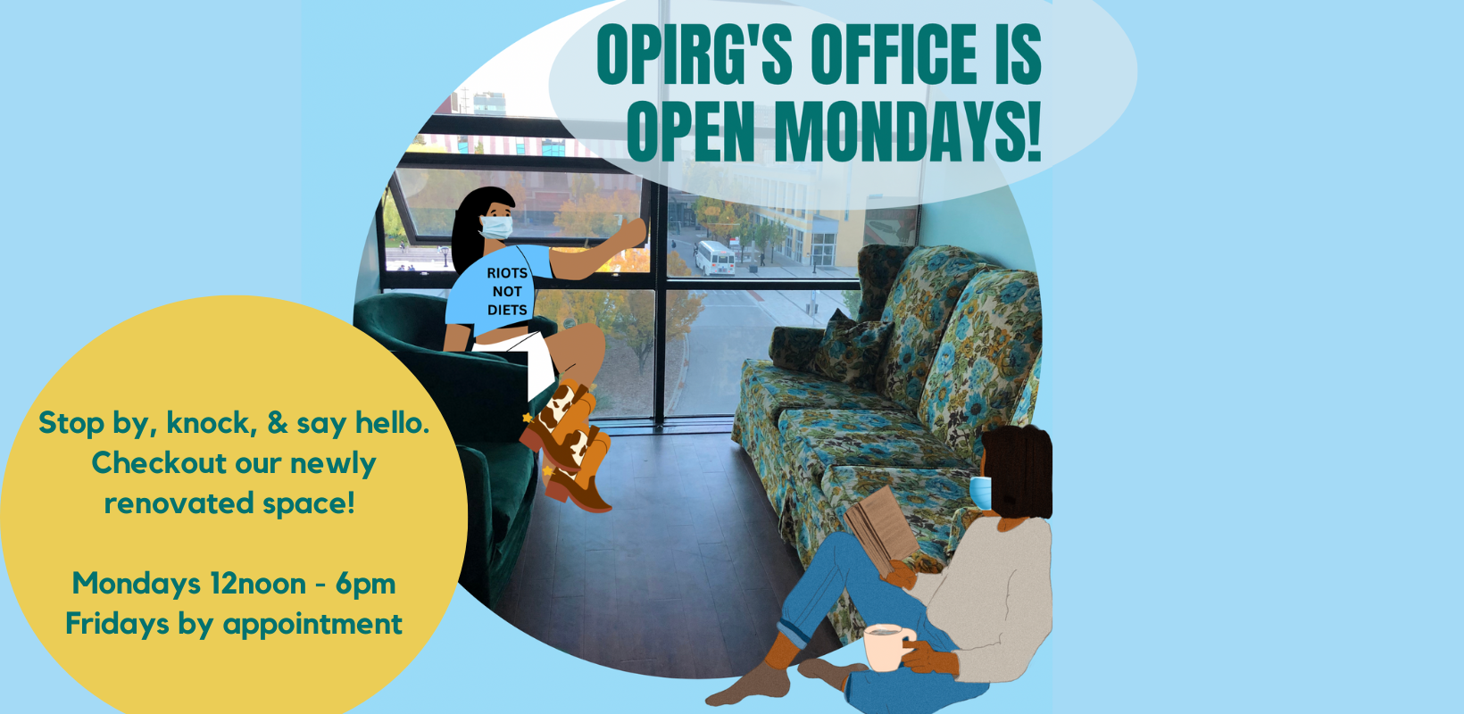 OPIRG'S office is open Mondays!
on a light blue background there is a circular image of the OPIRG York office: a floral couch, and green tub chairs. There are two cartoon people hanging out wearing masks for everyone’s health and safety. One is wearing a “Riots not diets” Tshirt and cowboy boots; the other sits with a book and a coffee. To the left is the on a mustard yellow background with green text it reads: Stop by, knock, & say hello. Checkout our newly renovated space! / Mondays 12noon - 6pm/ Fridays by appointment